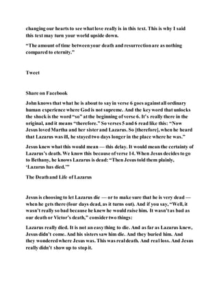 changing our hearts to see whatlove really is in this text. This is why I said
this text may turn your world upside down.
“The amount of time betweenyour death and resurrectionare as nothing
compared to eternity.”
Tweet
Share on Facebook
John knows that what he is about to sayin verse 6 goes againstall ordinary
human experience where God is not supreme. And the keyword that unlocks
the shock is the word “so” atthe beginning of verse 6. It’s really there in the
original, and it means “therefore.” So verses 5 and 6 read like this: “Now
Jesus lovedMartha and her sisterand Lazarus. So [therefore], when he heard
that Lazarus was ill, he stayedtwo days longer in the place where he was.”
Jesus knew what this would mean — this delay. It would mean the certainty of
Lazarus’s death. We know this because ofverse 14. When Jesus decides to go
to Bethany, he knows Lazarus is dead: “Then Jesus told them plainly,
‘Lazarus has died.’”
The Deathand Life of Lazarus
Jesus is choosing to let Lazarus die — or to make sure that he is very dead —
when he gets there (four days dead, as it turns out). And if you say, “Well, it
wasn’t really so bad because he knew he would raise him. It wasn’tas bad as
our death or Victor’s death,” considertwo things:
Lazarus really died. It is not an easything to die. And as far as Lazarus knew,
Jesus didn’t come. And his sisters saw him die. And they buried him. And
they wonderedwhere Jesus was. This was realdeath. And real loss. And Jesus
really didn’t show up to stopit.
 