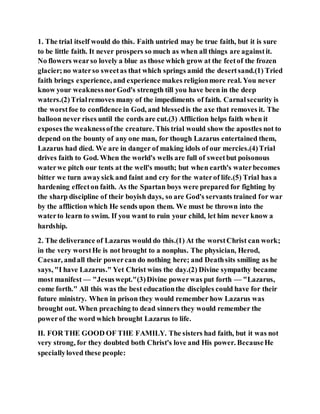 1. The trial itself would do this. Faith untried may be true faith, but it is sure
to be little faith. It never prospers so much as when all things are againstit.
No flowers wearso lovely a blue as those which grow at the feetof the frozen
glacier;no waterso sweetas that which springs amid the desertsand.(1) Tried
faith brings experience, and experience makes religionmore real. You never
know your weaknessnorGod's strength till you have been in the deep
waters.(2)Trialremoves many of the impediments of faith. Carnalsecurity is
the worstfoe to confidence in God, and blessedis the axe that removes it. The
balloon never rises until the cords are cut.(3) Affliction helps faith when it
exposes the weaknessofthe creature. This trial would show the apostles not to
depend on the bounty of any one man, for though Lazarus entertained them,
Lazarus had died. We are in danger of making idols of our mercies.(4)Trial
drives faith to God. When the world's wells are full of sweetbut poisonous
waterwe pitch our tents at the well's mouth; but when earth's waterbecomes
bitter we turn awaysick and faint and cry for the waterof life.(5) Trial has a
hardening effecton faith. As the Spartan boys were prepared for fighting by
the sharp discipline of their boyish days, so are God's servants trained for war
by the affliction which He sends upon them. We must be thrown into the
waterto learn to swim. If you want to ruin your child, let him never know a
hardship.
2. The deliverance of Lazarus would do this.(1) At the worstChrist can work;
in the very worstHe is not brought to a nonplus. The physician, Herod,
Caesar, andall their powercan do nothing here; and Deathsits smiling as he
says, "I have Lazarus." Yet Christ wins the day.(2) Divine sympathy became
most manifest — "Jesuswept."(3)Divine powerwas put forth — "Lazarus,
come forth." All this was the best educationthe disciples could have for their
future ministry. When in prison they would remember how Lazarus was
brought out. When preaching to dead sinners they would remember the
powerof the word which brought Lazarus to life.
II. FOR THE GOOD OF THE FAMILY. The sisters had faith, but it was not
very strong, for they doubted both Christ's love and His power. BecauseHe
speciallyloved these people:
 