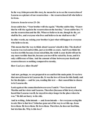 In the way John presents this story, he means for us to see the resurrection of
Lazarus as a picture of our resurrection — the resurrectionof all who believe
in Jesus.
Listen to Jesus in verses 23–26:
Jesus saidto her, “Your brother will rise again.” Martha saidto him, “I know
that he will rise againin the resurrectionon the lastday.” Jesus saidto her, “I
am the resurrectionand the life. Whoeverbelieves in me, though he die, yet
shall he live, and everyone who lives and believes in me shall never die.”
In other words, my raising your brother is just what will happen to everyone
who believes in me.
This means that the way to think about Lazarus’s death is this: The death of
Lazarus was real and terrible, just as terrible as yours. And if you think his
was less terrible because Jesus raisedhim, the truth is your death will not be
any more terrible than his, because you too will be raised by Jesus, and it is
only a difference of time. And the amount of time betweenyour death and
resurrectionare as nothing compared to eternity.
How Can Love Allow Death?
And now, perhaps, we are prepared to see and feel the main point. It was love
that moved Jesus to let Lazarus die. It was the love of Jesus for this family and
for his disciples — and for you, reading this text — that causedhim to choose
to let Lazarus die.
Look againat the connectionbetweenverse 5 and 6: “Now Jesus loved
Martha and her sisterand Lazarus. Therefore [because ofthis love], when he
heard that Lazarus was ill, he stayed two days longer in the place where he
was.” He did not hurry to his side.
And in writing, John intends — and Jesus intends — for everyone seeing this
to ask:How is that love? John has gone out of his way to set this up. Jesus
loves them. He loves them. He loves them. Therefore, he does not heal him,
but lets him die. Why is this love?
 