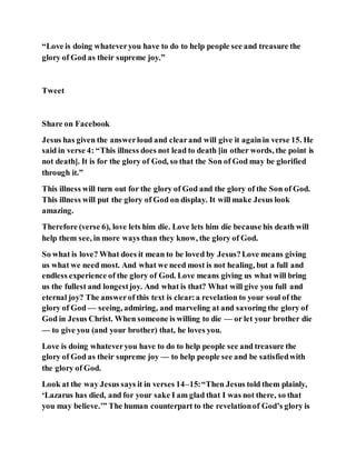 “Love is doing whateveryou have to do to help people see and treasure the
glory of God as their supreme joy.”
Tweet
Share on Facebook
Jesus has given the answerloud and clearand will give it againin verse 15. He
said in verse 4: “This illness does not lead to death [in other words, the point is
not death]. It is for the glory of God, so that the Son of God may be glorified
through it.”
This illness will turn out for the glory of God and the glory of the Son of God.
This illness will put the glory of God on display. It will make Jesus look
amazing.
Therefore (verse 6), love lets him die. Love lets him die because his death will
help them see, in more ways than they know, the glory of God.
So what is love? What does it mean to be loved by Jesus?Love means giving
us what we need most. And what we need most is not healing, but a full and
endless experience of the glory of God. Love means giving us what will bring
us the fullest and longestjoy. And what is that? What will give you full and
eternal joy? The answerof this text is clear:a revelation to your soul of the
glory of God — seeing, admiring, and marveling at and savoring the glory of
God in Jesus Christ. When someone is willing to die — or let your brother die
— to give you (and your brother) that, he loves you.
Love is doing whateveryou have to do to help people see and treasure the
glory of God as their supreme joy — to help people see and be satisfiedwith
the glory of God.
Look at the way Jesus says it in verses 14–15:“Then Jesus told them plainly,
‘Lazarus has died, and for your sake I am glad that I was not there, so that
you may believe.’” The human counterpart to the revelationof God’s glory is
 