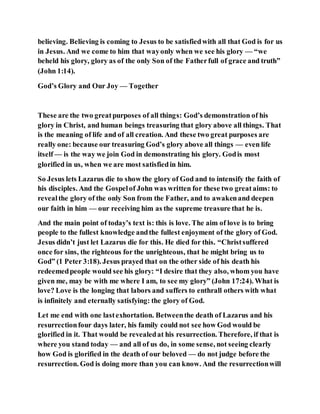 believing. Believing is coming to Jesus to be satisfiedwith all that God is for us
in Jesus. And we come to him that wayonly when we see his glory — “we
beheld his glory, glory as of the only Son of the Fatherfull of grace and truth”
(John 1:14).
God’s Glory and Our Joy — Together
These are the two greatpurposes of all things: God’s demonstration of his
glory in Christ, and human beings treasuring that glory above all things. That
is the meaning of life and of all creation. And these two great purposes are
really one: because our treasuring God’s glory above all things — even life
itself — is the way we join God in demonstrating his glory. Godis most
glorified in us, when we are most satisfiedin him.
So Jesus lets Lazarus die to show the glory of God and to intensify the faith of
his disciples. And the Gospelof John was written for these two greataims: to
revealthe glory of the only Son from the Father, and to awakenand deepen
our faith in him — our receiving him as the supreme treasure that he is.
And the main point of today’s text is: this is love. The aim of love is to bring
people to the fullest knowledge andthe fullest enjoyment of the glory of God.
Jesus didn’t just let Lazarus die for this. He died for this. “Christsuffered
once for sins, the righteous for the unrighteous, that he might bring us to
God” (1 Peter 3:18). Jesus prayed that on the other side of his death his
redeemedpeople would see his glory: “I desire that they also, whom you have
given me, may be with me where I am, to see my glory” (John 17:24). What is
love? Love is the longing that labors and suffers to enthrall others with what
is infinitely and eternally satisfying: the glory of God.
Let me end with one lastexhortation. Betweenthe death of Lazarus and his
resurrectionfour days later, his family could not see how God would be
glorified in it. That would be revealedat his resurrection. Therefore, if that is
where you stand today — and all of us do, in some sense, not seeing clearly
how God is glorified in the death of our beloved — do not judge before the
resurrection. God is doing more than you can know. And the resurrectionwill
 