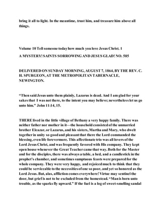bring it all to light. In the meantime, trust him, and treasure him above all
things.
Volume 10 Tell someone todayhow much you love Jesus Christ. 1
A MYSTERY!SAINTS SORROWING AND JESUS GLAD! NO. 585
DELIVERED ON SUNDAY MORNING, AUGUST 7, 1864, BYTHE REV. C.
H. SPURGEON,AT THE METROPOLITAN TABERNACLE,
NEWINGTON.
“Then saidJesus unto them plainly, Lazarus is dead. And I am glad for your
sakes that I was not there, to the intent you may believe;nevertheless let us go
unto him.” John 11:14, 15.
THERE lived in the little village of Bethany a very happy family. There was
neither father nor mother in it—the household consistedof the unmarried
brother Eleazar, or Lazarus, and his sisters, Martha and Mary, who dwelt
togetherin unity so goodand pleasantthat there the Lord commanded the
blessing, even life forevermore. This affectionate trio was all lovers of the
Lord Jesus Christ, and was frequently favored with His company. They kept
open house whenever the Great Teachercame that way. Both for the Master
and for the disciples, there was always a table, a bed, and a candlestick in the
prophet’s chamber, and sometimes sumptuous feasts were preparedfor the
whole company. They were very happy, and rejoicedmuch to think that they
could be serviceable to the necessitiesofone so poor, and yet so honored as the
Lord Jesus. But, alas, affliction comes everywhere!Virtue may sentinel the
door, but grief is not to be excluded from the homestead. “Manis born unto
trouble, as the sparks fly upward.” If the fuel is a log of sweet-smelling sandal
 