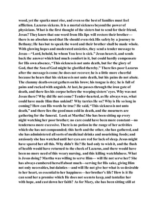 wood, yet the sparks must rise, and even so the bestof families must feel
affliction. Lazarus sickens. It is a mortal sickness beyondthe powerof
physicians. What is the first thought of the sisters but to send for their friend,
Jesus? Theyknow that one word from His lips will restore their brother—
there is no absolute need that He should even risk His safetyby a journey to
Bethany; He has but to speak the word and their brother shall be made whole.
With glowing hopes and moderated anxieties, they send a tender message to
Jesus—“Lord, behold, he whom You love is sick.” Jesus hears it, and sends
back the answerwhich had much comfort in it, but could hardly compensate
for His own absence, “This sicknessis not unto death, but for the glory of
God, that the Son of God might be glorified thereby.” There lies poor Lazarus
after the messageis come;he does not recover;he is a little more cheerful
because he hears that his sicknessis not unto death, but his pains do not abate.
The clammy death-sweatgathers onhis brow; his tongue is dry; he is full of
pains and rackedwith anguish. At last, he passes through the iron gate of
death, and there lies his corpse before the weeping sisters’eyes. Why was not
Jesus there? Why did He not come? Tender-hearted, as He always was, what
could have made Him thus unkind? Why tarries He so? Why is He so long in
coming? How can His words be true? He said, “This sicknessis not unto
death,” and there lies the goodman cold in death, and the mourners are
gathering for the funeral. Look at Martha! She has been sitting up every
night watching her poor brother; no care could have been more constant—no
tenderness more excessive. There is no potion in the range of her activities
which she has not compounded; this herb and the other, she has gathered, and
she has administered all sorts of medicinal drinks and nourishing foods;and
anxiously she has watcheduntil her eyes are red for lack of sleep. Jesus might
have spared her all this. Why didn’t He? He had only to wish it, and the flush
of health would have returned to the cheek of Lazarus, and there would have
been no more need of this wearynursing, and this killing watchfulness. What
is Jesus doing? Martha was willing to serve Him— will He not serve her? She
has always cumbered herselfabout much—serving for His sake, giving Him
not only necessities, but dainties—and will He not give her what is so desirable
to her heart, so essentialto her happiness—herbrother’s life? How is it He
can send her a promise which He does not seemto keep, and tantalize her
with hope, and castdown her faith? As for Mary, she has been sitting still at
 