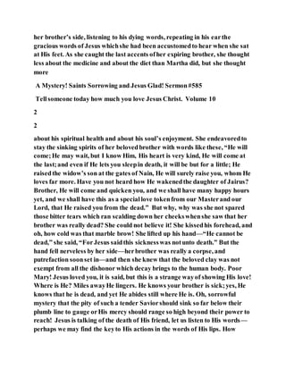 her brother’s side, listening to his dying words, repeating in his earthe
gracious words of Jesus whichshe had been accustomedto hear when she sat
at His feet. As she caught the last accents ofher expiring brother, she thought
less about the medicine and about the diet than Martha did, but she thought
more
A Mystery! Saints Sorrowing and Jesus Glad! Sermon#585
Tellsomeone today how much you love Jesus Christ. Volume 10
2
2
about his spiritual health and about his soul’s enjoyment. She endeavoredto
stay the sinking spirits of her belovedbrother with words like these, “He will
come;He may wait, but I know Him, His heart is very kind, He will come at
the last;and even if He lets you sleepin death, it will be but for a little; He
raisedthe widow’s son at the gates of Nain, He will surely raise you, whom He
loves far more. Have you not heard how He wakenedthe daughter of Jairus?
Brother, He will come and quicken you, and we shall have many happy hours
yet, and we shall have this as a speciallove tokenfrom our Masterand our
Lord, that He raised you from the dead.” But why, why was she not spared
those bitter tears which ran scalding down her cheekswhenshe saw that her
brother was really dead? She could not believe it! She kissedhis forehead, and
oh, how cold was that marble brow! She lifted up his hand—“He cannot be
dead,” she said, “ForJesus saidthis sicknesswas notunto death.” But the
hand fell nerveless by her side—herbrother was really a corpse, and
putrefaction soonset in—and then she knew that the beloved clay was not
exempt from all the dishonor which decay brings to the human body. Poor
Mary! Jesus loved you, it is said, but this is a strange wayof showing His love!
Where is He? Miles awayHe lingers. He knows your brother is sick;yes, He
knows that he is dead, and yet He abides still where He is. Oh, sorrowful
mystery that the pity of such a tender Saviorshould sink so far below their
plumb line to gauge orHis mercy should range so high beyond their power to
reach! Jesus is talking of the death of His friend, let us listen to His words—
perhaps we may find the keyto His actions in the words of His lips. How
 