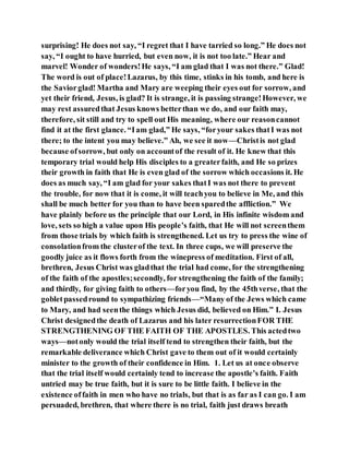 surprising! He does not say, “I regret that I have tarried so long.” He does not
say, “I ought to have hurried, but even now, it is not too late.” Hear and
marvel! Wonder of wonders!He says, “I am glad that I was not there.” Glad!
The word is out of place!Lazarus, by this time, stinks in his tomb, and here is
the Saviorglad! Martha and Mary are weeping their eyes out for sorrow, and
yet their friend, Jesus, is glad? It is strange, it is passing strange!However, we
may rest assuredthat Jesus knows betterthan we do, and our faith may,
therefore, sit still and try to spell out His meaning, where our reasoncannot
find it at the first glance. “Iam glad,” He says, “foryour sakes thatI was not
there; to the intent you may believe.” Ah, we see it now—Christis not glad
because ofsorrow, but only on accountof the result of it. He knew that this
temporary trial would help His disciples to a greaterfaith, and He so prizes
their growth in faith that He is even glad of the sorrow which occasions it. He
does as much say, “I am glad for your sakes thatI was not there to prevent
the trouble, for now that it is come, it will teachyou to believe in Me, and this
shall be much better for you than to have been sparedthe affliction.” We
have plainly before us the principle that our Lord, in His infinite wisdom and
love, sets so high a value upon His people’s faith, that He will not screenthem
from those trials by which faith is strengthened. Let us try to press the wine of
consolationfrom the clusterof the text. In three cups, we will preserve the
goodly juice as it flows forth from the winepress of meditation. First of all,
brethren, Jesus Christ was gladthat the trial had come, for the strengthening
of the faith of the apostles;secondly, for strengthening the faith of the family;
and thirdly, for giving faith to others—foryou find, by the 45thverse, that the
gobletpassedround to sympathizing friends—“Many of the Jews which came
to Mary, and had seenthe things which Jesus did, believed on Him.” I. Jesus
Christ designedthe death of Lazarus and his later resurrectionFOR THE
STRENGTHENING OF THE FAITH OF THE APOSTLES. This actedtwo
ways—notonly would the trial itself tend to strengthen their faith, but the
remarkable deliverance which Christ gave to them out of it would certainly
minister to the growth of their confidence in Him. 1. Let us at once observe
that the trial itself would certainly tend to increase the apostle’s faith. Faith
untried may be true faith, but it is sure to be little faith. I believe in the
existence offaith in men who have no trials, but that is as far as I can go. I am
persuaded, brethren, that where there is no trial, faith just draws breath
 