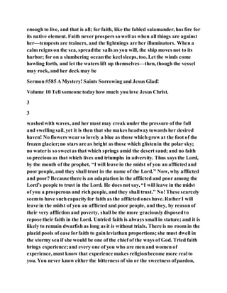 enough to live, and that is all; for faith, like the fabled salamander, has fire for
its native element. Faith never prospers so well as when all things are against
her—tempests are trainers, and the lightnings are her illuminators. When a
calm reigns on the sea, spreadthe sails as you will, the ship moves not to its
harbor; for on a slumbering oceanthe keelsleeps, too. Letthe winds come
howling forth, and let the waters lift up themselves—then, though the vessel
may rock, and her deck may be
Sermon #585 A Mystery! Saints Sorrowing and Jesus Glad!
Volume 10 Tell someone todayhow much you love Jesus Christ.
3
3
washedwith waves, and her mast may creak under the pressure of the full
and swelling sail, yet it is then that she makes headwaytowards her desired
haven! No flowers wearso lovely a blue as those which grow at the foot of the
frozen glacier;no stars are as bright as those which glistenin the polar sky;
no water is so sweetas that which springs amid the desert sand; and no faith
so precious as that which lives and triumphs in adversity. Thus says the Lord,
by the mouth of the prophet, “I will leave in the midst of you an afflicted and
poor people, and they shall trust in the name of the Lord.” Now, why afflicted
and poor? Becausethere is an adaptation in the afflicted and poor among the
Lord’s people to trust in the Lord. He does not say, “I will leave in the midst
of you a prosperous and rich people, and they shall trust.” No! These scarcely
seemto have such capacityfor faith as the afflicted ones have. Rather I will
leave in the midst of you an afflicted and poor people, and they, by reasonof
their very affliction and poverty, shall be the more graciouslydisposedto
repose their faith in the Lord. Untried faith is always small in stature; and it is
likely to remain dwarfish as long as it is without trials. There is no room in the
placid pools of ease forfaith to gain leviathan proportions; she must dwell in
the stormy sea if she would be one of the chief of the ways of God. Tried faith
brings experience;and every one of you who are men and women of
experience, must know that experience makes religionbecome more realto
you. You never know either the bitterness of sin or the sweetness ofpardon,
 