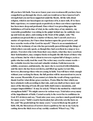 till you have felt both. You never know your own weaknesstill you have been
compelled to go through the rivers, and you would never have known God’s
strength had you not been supported amid the floods. All the talk about
religion, which is not basedupon an experience of it, is mere talk. If we have
little experience, we cannotspeak so positively as those can whose experience
has been more deep and profound. Once when I was preaching upon the
faithfulness of God in time of trial, in the earlierdays of my ministry, my
venerable grandfather was sitting in the pulpit behind me; he suddenly rose
up and took my place, and coming to the front of the pulpit, said, “My
grandsoncan preach this as a matter of theory, but I can tell you it as a
matter of experience, for I have done business upon the greatwaters, and
have seenthe works of the Lord for myself.” There is an accumulationof
force in the testimony of one who has personally passedthrough the things of
which others can only speak, as though they had seenthem in a map or in a
picture. Travelers who write from their easychairs, what they have seenfrom
their bedchambers, may compose books to beguile the idle hours of those who
stay at home; but he who is about to traverse regions full of danger, seeks a
guide who has really trod the road. The writer may excelin ornate words—
the veritable traveler has real and valuable wisdom. Faith increasesin
solidity, assurance, andintensity, the more she is exercisedwith tribulation,
and the more she has been castdown, and lifted up again. Let not this,
however, discourage those who are young in faith. You will have trials enough
without your seeking forthem; the full portion will be measuredout to you in
due season. Meanwhile, if you cannot yet claim the result of long experience,
thank God for what divine grace you have. Praise Him for that which you
have attained; walk according to that rule, and you shall yet have more and
more of the blessing of God, till your faith shall remove mountains, and
conquer impossibilities! It may be asked, “Whatis the method by which trial
strengthens faith?” We might answerin various ways. Trial takes awaymany
of the impediments of faith. Carnal security is the worst foe to confidence in
God. If I sit down and say, “Soul, take your ease, you have much goods laid up
for many years,” faith’s road is barricaded, but adversity sets the barn on
fire, and “the goods laid up for many years,” ceaseto block up the path of
faith. Oh, the blessedaxe of sorrow clears a pathway for me to my God, by
cutting down the thick trees of my earthly comforts! When I say, “My
 