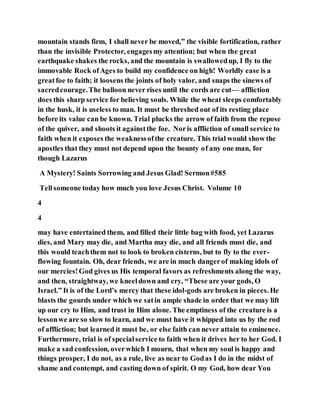 mountain stands firm, I shall never be moved,” the visible fortification, rather
than the invisible Protector, engagesmy attention; but when the great
earthquake shakes the rocks, and the mountain is swallowedup, I fly to the
immovable Rock ofAges to build my confidence on high! Worldly ease is a
greatfoe to faith; it loosens the joints of holy valor, and snaps the sinews of
sacredcourage.The balloon never rises until the cords are cut— affliction
does this sharp service for believing souls. While the wheat sleeps comfortably
in the husk, it is useless to man. It must be threshed out of its resting place
before its value can be known. Trial plucks the arrow of faith from the repose
of the quiver, and shoots it againstthe foe. Noris affliction of small service to
faith when it exposes the weaknessofthe creature. This trial would show the
apostles that they must not depend upon the bounty of any one man, for
though Lazarus
A Mystery! Saints Sorrowing and Jesus Glad! Sermon#585
Tellsomeone today how much you love Jesus Christ. Volume 10
4
4
may have entertained them, and filled their little bag with food, yet Lazarus
dies, and Mary may die, and Martha may die, and all friends must die, and
this would teachthem not to look to broken cisterns, but to fly to the ever-
flowing fountain. Oh, dear friends, we are in much dangerof making idols of
our mercies!God gives us His temporal favors as refreshments along the way,
and then, straightway, we kneeldown and cry, “These are your gods, O
Israel.” It is of the Lord’s mercy that these idol-gods are broken in pieces. He
blasts the gourds under which we satin ample shade in order that we may lift
up our cry to Him, and trust in Him alone. The emptiness of the creature is a
lessonwe are so slow to learn, and we must have it whipped into us by the rod
of affliction; but learned it must be, or else faith can never attain to eminence.
Furthermore, trial is of specialservice to faith when it drives her to her God. I
make a sad confession, overwhich I mourn, that when my soul is happy and
things prosper, I do not, as a rule, live as near to Godas I do in the midst of
shame and contempt, and casting down of spirit. O my God, how dear You
 