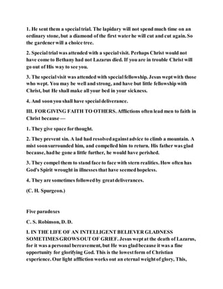 1. He sent them a specialtrial. The lapidary will not spend much time on an
ordinary stone, but a diamond of the first waterhe will cut and cut again. So
the gardenerwill a choice tree.
2. Specialtrial was attended with a specialvisit. Perhaps Christ would not
have come to Bethany had not Lazarus died. If you are in trouble Christ will
go out of His way to see you.
3. The specialvisit was attended with specialfellowship. Jesus weptwith those
who wept. You may be well and strong, and have but little fellowship with
Christ, but He shall make all your bed in your sickness.
4. And soonyou shall have specialdeliverance.
III. FOR GIVING FAITH TO OTHERS. Afflictions often lead men to faith in
Christ because —
1. They give space forthought.
2. They prevent sin. A lad had resolvedagainstadvice to climb a mountain. A
mist soonsurrounded him, and compelled him to return. His father was glad
because, hadhe gone a little further, he would have perished.
3. They compel them to stand face to face with stern realities. How often has
God's Spirit wrought in illnesses that have seemedhopeless.
4. They are sometimes followedby greatdeliverances.
(C. H. Spurgeon.)
Five paradoxes
C. S. Robinson, D. D.
I. IN THE LIFE OF AN INTELLIGENT BELIEVER GLADNESS
SOMETIMESGROWSOUT OF GRIEF. Jesus weptat the death of Lazarus,
for it was a personal bereavement, but He was gladbecause it was a fine
opportunity for glorifying God. This is the lowestform of Christian
experience. Our light affliction works out an eternal weightof glory, This,
 