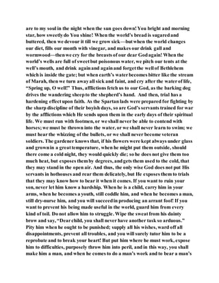 are to my soul in the night when the sun goes down!You bright and morning
star, how sweetlydo You shine! When the world’s bread is sugaredand
buttered, then we devour it till we grow sick—butwhen the world changes
our diet, fills our month with vinegar, and makes our drink gall and
wormwood—thenwe cry for the breasts of our dear Godagain! When the
world’s wells are full of sweetbut poisonous water, we pitch our tents at the
well’s mouth, and drink againand againand forgetthe wellof Bethlehem
which is inside the gate; but when earth’s waterbecomes bitter like the stream
of Marah, then we turn awayall sick and faint, and cry after the waterof life,
“Spring up, O well!” Thus, afflictions fetch us to our God, as the barking dog
drives the wandering sheepto the shepherd’s hand. And then, trial has a
hardening effectupon faith. As the Spartan lads were prepared for fighting by
the sharp discipline of their boyish days, so are God’s servants trained for war
by the afflictions which He sends upon them in the early days of their spiritual
life. We must run with footmen, or we shall never be able to contend with
horses;we must be thrown into the water, or we shall never learn to swim; we
must hear the whizzing of the bullets, or we shall never become veteran
soldiers. The gardener knows that, if his flowers were kept always under glass
and grownin a greattemperature, when he might put them outside, should
there come a cold night, they would quickly die; so he does not give them too
much heat, but exposes themby degrees, andgets them used to the cold, that
they may stand in the open air. And thus, the only wise God does not put His
servants in hothouses and rear them delicately, but He exposes them to trials
that they may know how to bear it when it comes. If you want to ruin your
son, never let him know a hardship. When he is a child, carry him in your
arms, when he becomes a youth, still coddle him, and when he becomes a man,
still dry-nurse him, and you will succeedin producing an arrant fool! If you
want to prevent his being made useful in the world, guard him from every
kind of toil. Do not allow him to struggle. Wipe the sweatfrom his dainty
brow and say, “Dearchild, you shall never have another task so arduous.”
Pity him when he ought to be punished; supply all his wishes, ward off all
disappointments, prevent all troubles, and you will surely tutor him to be a
reprobate and to break your heart! But put him where he must work, expose
him to difficulties, purposely throw him into peril, and in this way, you shall
make him a man, and when he comes to do a man’s work and to bear a man’s
 