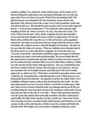 could do nothing. Now, bring the violin and the harp, and let music try its
charms. Bring here, physician, your most potent draught, now, for the true
aqua vilae! Now, see what you can do. What? Does the medicine fail? The
physician turns awaydisgusted, for the stenchmay soonerdestroy the
physician’s life, than he restore the corpse. Now, seek aroundthe world, and
ask all men that are—Herodand his men-at-arms, and Caesaronthe imperial
throne—“Canyou do anything here?” No, death sits with a ghastly smile
laughing at them all. “I have Lazarus,” he says, “beyond your reach.” Yet
Jesus Christ wins the day! Here, divine sympathy became mostmanifest.
Jesus weptwhen He thought of Lazarus and his weeping sisters. We do not
find it often said that He wept. He was “a Man of Sorrows and acquainted
with grief,” but those were precious and rare drops which He shed over that
dead body. He could do no more when He thought of Jerusalem—He does no
less now that He thinks of Lazarus. What an exhibition these disciples had of
the divine poweras well as the divine sympathy, for Christ does but say,
“Lazarus, come forth,” and death can hold his captive no longer!Forth from
the morgue, he comes, restoredto perfecthealth! Do you not think that all
this must tend to strengthen the apostles’faith? It seems to me to be a part of
the besteducation they could possibly receive for their future ministry. I think
I see the apostles in later times shut up in prison—they are condemned to die,
but Petercomforts John by saying, “He canbring us out of prison—do you
not remember how he brought Lazarus out of his grave? He can certainly
appear for us and set us free.” When they went forth to preachto sinners, how
would they be strengthenedby remembering these cases!Their hearers were
debauched, depraved, immoral—the apostles wentinto the midst of the worst
conditions of human nature, and yet they feared not for the result—for they
knew that putrid Lazarus revived at Christ’s word! Peterwould argue, “Did
not Christ restore Lazarus when his body was stinking and decayed? He can
certainly bring the most reprobate hearts to the obedience of the truth of God,
and raise the vilest of the vile to a new life.” Many of the apostolic Churches
were far gone;they had in them unworthy members; but this would not too
much buffet the faith of the apostles, forthey would say, “Thatsame Christ,
who raisedup Lazarus, can make Sardis and Pergamos andThyatira yet to be
a praise in the earth, and churches, which seemto be corrupt and foul in the
nostrils of the MostHigh, may yet be made a brightness and glory, and a
 