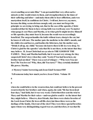 sweet-smelling savorunto Him.” I am persuadedthat very often such a
miracle as this would return to them, and strengthenthem in the times of
their suffering and labor—and make them able to bear afflictions, and even
martyrdom itself, in confidence in Christ. I will not, however, saymore,
because the thing seems obvious enough; only you must not forget the
principle we are trying to bring out, that in the case ofthe apostles, Christ
consideredthat for them to have strong faith was worth any cost. No matter
what pangs it costMary and Martha, or in what grief it might involve Himself
or His apostles, theymust bear it, because the result was so exceedingly
beneficial. The surgeonhandles the knife without tears, sharp is the cut, but
he knows it will cure. The mother puts the medicine to the child’s mouth, and
the child cries and heaves, and loathes the bitterness, but the mother says,
“Drink it all up, my child,” because she knows there is life in every drop. So
Christ is glad for the apostles’sakethat He is not there, to the intent that they
may believe. II. Jesus Christhad an eye also to THE GOOD OF THE
FAMILY. Mary and Martha had faith, but it was not very strong, for they
suspectedChrist’s love when they said, “Lord, if You had been here, my
brother had not died.” There was a sort of whisper—“Why were You not
here? Do You love us? Why, then, did You tarry?” They certainly doubted
His power. Martha,
A Mystery! Saints Sorrowing and Jesus Glad! Sermon#585
Tellsomeone today how much you love Jesus Christ. Volume 10
6
6
when she could believe in the resurrection, but could not believe in the present
resurrectionfor her brother; and when, again, she said, “He has been dead
four days,” had faith, but it was very weak. Christtherefore sent the trial to
Mary and Martha for their sakes—andwas gladto send it—to the intent that
they might believe. Observe, dearfriends, that these were choice favorites of
the Lord Jesus Christ. He loves all His elect, but those three were as the
darlings of the family, Electout of the elect!They were three specialfavorites
upon whom very distinguishing regard was set, and therefore, it was that He
 