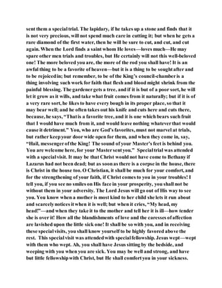 sent them a specialtrial. The lapidary, if he takes up a stone and finds that it
is not very precious, will not spend much care in cutting it; but when he gets a
rare diamond of the first water, then he will be sure to cut, and cut, and cut
again. When the Lord finds a saint whom He loves—loves much—He may
spare other men trials and troubles, but He certainly will not this well-beloved
one! The more beloved you are, the more of the rod you shall have! It is an
awful thing to be a favorite of heaven—but it is a thing to be soughtafter and
to be rejoicedin; but remember, to be of the King’s council-chamberis a
thing involving such work for faith that flesh and blood might shrink from the
painful blessing. The gardenergets a tree, and if it is but of a poor sort, he will
let it grow as it wills, and take what fruit comes from it naturally; but if it is of
a very rare sort, he likes to have every bough in its proper place, so that it
may bear well; and he often takes out his knife and cuts here and cuts there,
because, he says, “Thatis a favorite tree, and it is one which bears such fruit
that I would have much from it, and would leave nothing whateverthat would
cause it detriment.” You, who are God’s favorites, must not marvel at trials,
but rather keepyour door wide open for them, and when they come in, say,
“Hail, messengerofthe King! The sound of your Master’s feet is behind you.
You are welcome here, for your Mastersentyou.” Specialtrial was attended
with a specialvisit. It may be that Christ would not have come to Bethany if
Lazarus had not been dead; but as soonas there is a corpse in the house, there
is Christ in the house too. O Christian, it shall be much for your comfort, and
for the strengthening of your faith, if Christ comes to you in your troubles! I
tell you, if you see no smiles on His face in your prosperity, you shall not be
without them in your adversity. The Lord Jesus will go out of His way to see
you. You know when a mother is most kind to her child she lets it run about
and scarcelynotices itwhen it is well; but when it cries, “My head, my
head!”—and when they take it to the mother and tell her it is ill—how tender
she is over it! How all the blandishments of love and the caresses ofaffection
are lavished upon the little sick one! It shall be so with you, and in receiving
these specialvisits, you shall know yourself to be highly favored above the
rest. This specialvisit was attendedwith specialfellowship. Jesus wept—wept
with them who wept. Ah, you shall have Jesus sitting by the bedside, and
weeping with you when you are sick. You may be well and strong, and have
but little fellowshipwith Christ, but He shall comfortyou in your sickness.
 