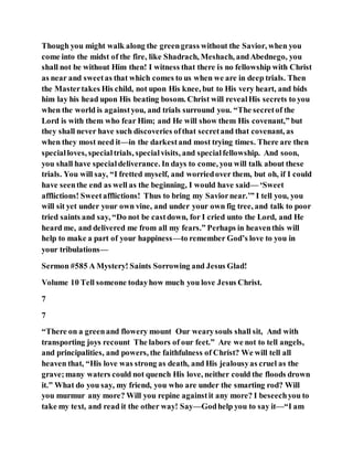 Though you might walk along the greengrass without the Savior, when you
come into the midst of the fire, like Shadrach, Meshach, andAbednego, you
shall not be without Him then! I witness that there is no fellowship with Christ
as near and sweetas that which comes to us when we are in deep trials. Then
the Mastertakes His child, not upon His knee, but to His very heart, and bids
him lay his head upon His beating bosom. Christ will revealHis secrets to you
when the world is againstyou, and trials surround you. “The secretof the
Lord is with them who fear Him; and He will show them His covenant,” but
they shall never have such discoveries ofthat secretand that covenant, as
when they most need it—in the darkestand most trying times. There are then
specialloves, specialtrials, specialvisits, and specialfellowship. And soon,
you shall have specialdeliverance. In days to come, you will talk about these
trials. You will say, “I fretted myself, and worriedover them, but oh, if I could
have seenthe end as well as the beginning, I would have said— ‘Sweet
afflictions! Sweetafflictions! Thus to bring my Saviornear.’” I tell you, you
will sit yet under your own vine, and under your own fig tree, and talk to poor
tried saints and say, “Do not be castdown, for I cried unto the Lord, and He
heard me, and delivered me from all my fears.” Perhaps in heaventhis will
help to make a part of your happiness—to remember God’s love to you in
your tribulations—
Sermon #585 A Mystery! Saints Sorrowing and Jesus Glad!
Volume 10 Tell someone todayhow much you love Jesus Christ.
7
7
“There on a greenand flowery mount Our wearysouls shall sit, And with
transporting joys recount The labors of our feet.” Are we not to tell angels,
and principalities, and powers, the faithfulness of Christ? We will tell all
heaven that, “His love was strong as death, and His jealousyas cruel as the
grave;many waters could not quench His love, neither could the floods drown
it.” What do you say, my friend, you who are under the smarting rod? Will
you murmur any more? Will you repine againstit any more? I beseechyou to
take my text, and read it the other way! Say—Godhelp you to say it—“I am
 