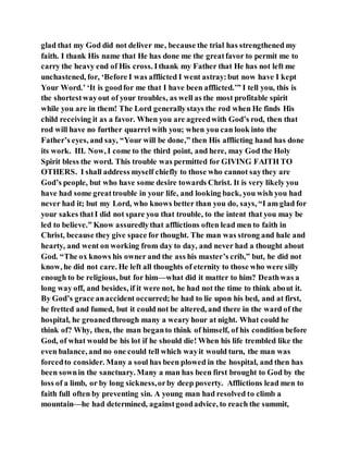 glad that my God did not deliver me, because the trial has strengthened my
faith. I thank His name that He has done me the greatfavor to permit me to
carry the heavy end of His cross. Ithank my Father that He has not left me
unchastened, for, ‘Before I was afflicted I went astray:but now have I kept
Your Word.’ ‘It is goodfor me that I have been afflicted.’” I tell you, this is
the shortestwayout of your troubles, as well as the most profitable spirit
while you are in them! The Lord generallystays the rod when He finds His
child receiving it as a favor. When you are agreedwith God’s rod, then that
rod will have no further quarrel with you; when you can look into the
Father’s eyes, and say, “Your will be done,” then His afflicting hand has done
its work. III. Now, I come to the third point, and here, may God the Holy
Spirit bless the word. This trouble was permitted for GIVING FAITH TO
OTHERS. I shall address myself chiefly to those who cannot saythey are
God’s people, but who have some desire towards Christ. It is very likely you
have had some greattrouble in your life, and looking back, you wish you had
never had it; but my Lord, who knows better than you do, says, “I am glad for
your sakes thatI did not spare you that trouble, to the intent that you may be
led to believe.” Know assuredlythat afflictions often lead men to faith in
Christ, because they give space for thought. The man was strong and hale and
hearty, and went on working from day to day, and never had a thought about
God. “The ox knows his owner and the ass his master’s crib,” but, he did not
know, he did not care. He left all thoughts of eternity to those who were silly
enough to be religious, but for him—what did it matter to him? Deathwas a
long way off, and besides, if it were not, he had not the time to think about it.
By God’s grace anaccident occurred;he had to lie upon his bed, and at first,
he fretted and fumed, but it could not be altered, and there in the ward of the
hospital, he groanedthrough many a weary hour at night. What could he
think of? Why, then, the man beganto think of himself, of his condition before
God, of what would be his lot if he should die! When his life trembled like the
even balance, and no one could tell which wayit would turn, the man was
forcedto consider. Many a soul has been plowed in the hospital, and then has
been sownin the sanctuary. Many a man has been first brought to God by the
loss of a limb, or by long sickness,orby deep poverty. Afflictions lead men to
faith full often by preventing sin. A young man had resolved to climb a
mountain—he had determined, againstgoodadvice, to reach the summit,
 