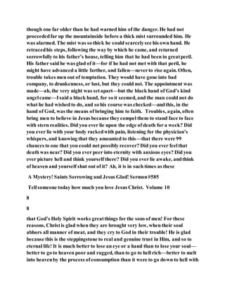 though one far older than he had warned him of the danger. He had not
proceededfar up the mountainside before a thick mist surrounded him. He
was alarmed. The mist was so thick he could scarcelysee his own hand. He
retracedhis steps, following the way by which he came, and returned
sorrowfully to his father’s house, telling him that he had been in greatperil.
His father said he was glad of it—for if he had not met with that peril, he
might have advanced a little farther, and fallen—neverto rise again. Often,
trouble takes men out of temptation. They would have gone into bad
company, to drunkenness, or lust, but they could not. The appointment was
made—ah, the very night was setapart—but the black hand of God’s kind
angelcame—Isaid a black hand, for so it seemed, and the man could not do
what he had wished to do, and so his course was checked—andthis, in the
hand of God, was the means of bringing him to faith. Troubles, again, often
bring men to believe in Jesus because theycompel them to stand face to face
with stern realities. Did you ever lie upon the edge of death for a week? Did
you ever lie with your body rackedwith pain, listening for the physician’s
whispers, and knowing that they amounted to this—that there were 99
chances to one that you could not possibly recover? Did you ever feelthat
death was near? Did you ever peer into eternity with anxious eyes? Did you
ever picture hell and think yourself there? Did you ever lie awake, andthink
of heaven and yourself shut out of it? Ah, it is in such times as these
A Mystery! Saints Sorrowing and Jesus Glad! Sermon#585
Tellsomeone today how much you love Jesus Christ. Volume 10
8
8
that God’s Holy Spirit works greatthings for the sons of men! For these
reasons, Christis glad when they are brought very low, when their soul
abhors all manner of meat, and they cry to God in their trouble! He is glad
because this is the steppingstone to real and genuine trust in Him, and so to
eternal life! It is much better to lose an eye or a hand than to lose your soul—
better to go to heaven poor and ragged, than to go to hell rich—better to melt
into heavenby the process ofconsumption than it were to go down to hell with
 