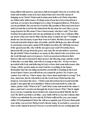bones filled with marrow, and sinews full of strength! Glory be to God for the
trials and troubles some of us have had, if they have been the means of
bringing us to Christ! Trials tend to make men believe in Christ when they
are followedby deliverances. Perhaps some ofyou have been raised from a
sick bed, or you have been helped over a time of temporal distress. Well, have
you no gratitude? Do you not love God for His goodness?Does notyour heart
melt towards the Lord for the kind deeds He has done for you? Have you no
song of praise for His name? I have known many who have said, “Now that
God has been pleasedto raise me up and help me in this way, I will give Him
my heart; what can I do for Him who has done so much for me?” Gratitude, I
doubt not, has led many to put their trust in Christ. Besides,if you sought
God and askedfor help in time of trouble, and He did help you, this will tend
to encourage you to pray again. If He helped you then, He will help you now;
if He sparedyour life, why will He not spare your soul? If God has been
pleasedto lift you up from the grave, why may He not also deliver you from
the pit of hell? I bless God there are many in this church who were led to seek
the Lord through answers to prayer. God was gracious to them in their
distress;His mercy listened to their prayer; the blessing came, and the result
is that they cry unto Him, and will cry as long as they live. If once we have
prevailed with God, and believing in God, we have had some deliverance, this,
I hope, will be used to make us trust God for everything in the future.
Remember that the one thing needed for eternal life is trusting in the Lord
Jesus Christ. I know you will tell me you cannotbe perfect. No, I know you
cannot. You will say, “I have many sins; I have done much that is wrong.” It is
true, most true, but he who believes in the Lord Jesus Christ has his sins
forgiven. You know the story—Christ came down from heavenand took His
people’s sins upon His own shoulders. When God came forth to strike the
sinner, justice said, “Where is he?” and Christ came and stood in the sinner’s
place, and God’s swordwent through the Savior’s heart. Why? That it might
never cut nor wound the heart of those for whom Jesus died! Did He die for
you? He did if you believe in Him—your faith will be to you the evidence that
Christ was substitute for you and oh, if Christ suffered for you, you cannot
suffer! If God punished Christ, He will never punish you! If Jesus Christ paid
your debts, you are free! Before God’s throne today, if you believe, you are as
clearas the angels in heaven! You are a savedsoul if you are resting upon the
 