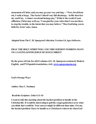 atonement of Christ, and you may go your way and sing— “Now, freedfrom
sin, I walk at large, The Savior’s blood’s my full discharge. At His dearfeet
my soulI lay, A sinner savedand homage pay.” If this is the result of your
affliction, Christ may well say, “I am glad for your sakesthat I was not there
to stop the trouble, to the intent that you may believe.” MayGod bring you to
faith for Jesus’sake. Amen.
Adapted from The C. H. SpurgeonCollection, Version1.0, Ages Software.
PRAY THE HOLY SPIRIT WILL USE THIS SERMON TO BRING MANY
TO A SAVING KNOWLEDGE OF JESUS CHRIST!
By the grace ofGod, for all 63 volumes of C. H. Spurgeon sermons in Modern
English, and 574 Spanish translations, visit: www.spurgeongems.org
God's Strange Ways
Author: Ray C. Stedman
Readthe Scripture: John 11:1-16
I want to talk this morning about the hardest problem to handle in the
Christian life. It would be interesting to poll the congregationhere as to what
you think that would be. Your answermight be different than mine. Forme,
the hardestproblem I have to handle as a Christian is what to do when God
 
