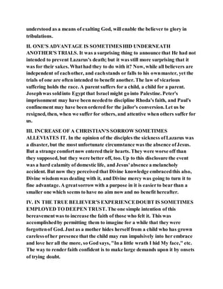 understood as a means of exalting God, will enable the believer to glory in
tribulations.
II. ONE'S ADVANTAGE IS SOMETIMESHID UNDERNEATH
ANOTHER'S TRIALS. It was a surprising thing to announce that He had not
intended to prevent Lazarus's death; but it was still more surprising that it
was for their sakes. Whathad they to do with it? Now, while all believers are
independent of eachother, and eachstands or falls to his ownmaster, yet the
trials of one are often intended to benefit another. The law of vicarious
suffering holds the race. A parent suffers for a child, a child for a parent.
Josephwas soldinto Egypt that Israel might go into Palestine. Peter's
imprisonment may have been neededto discipline Rhoda's faith, and Paul's
confinement may have been ordered for the jailor's conversion. Let us be
resigned, then, when we suffer for others, and attentive when others suffer for
us.
III. INCREASE OF A CHRISTIAN'S SORROW SOMETIMES
ALLEVIATES IT. In the opinion of the disciples the sickness ofLazarus was
a disaster, but the most unfortunate circumstance was the absence ofJesus.
But a strange comfortnow entered their hearts. They were worse off than
they supposed, but they were better off, too. Up to this disclosure the event
was a hard calamity of domestic life, and Jesus'absence a melancholy
accident. But now they perceived that Divine knowledge embracedthis also,
Divine wisdomwas dealing with it, and Divine mercy was going to turn it to
fine advantage. A greatsorrow with a purpose in it is easierto bear than a
smaller one which seems to have no aim now and no benefit hereafter.
IV. IN THE TRUE BELIEVER'S EXPERIENCEDOUBT IS SOMETIMES
EMPLOYED TO DEEPEN TRUST. The one simple intention of this
bereavementwas to increase the faith of those who felt it. This was
accomplishedby permitting them to imagine for a while that they were
forgottenof God. Just as a mother hides herself from a child who has grown
carelessofher presence that the child may run impulsively into her embrace
and love her all the more, so God says, "In a little wrath I hid My face," etc.
The way to render faith confident is to make large demands upon it by onsets
of trying doubt.
 