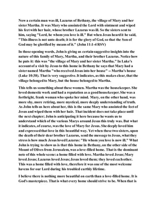 Now a certain man was ill, Lazarus of Bethany, the village of Mary and her
sisterMartha. It was Mary who anointed the Lord with ointment and wiped
his feetwith her hair, whose brother Lazarus was ill. So the sisters sent to
him, saying "Lord, he whom you love is ill." But when Jesus heardit he said,
"This illness is not unto death; it is for the glory of God, so that the Son of
God may be glorified by means of it." (John 11:1-4 RSV)
In those opening words, John is giving us certainsuggestive insights into the
nature of this family of Mary, Martha, and their brother Lazarus. Notice how
he puts it: this was "the village of Mary and her sister Martha." In Luke's
accountof a visit by Jesus to this home in Bethany he says that Mary had a
sisternamed Martha "who receivedJesus into her house" -- Martha's house
(Luke 10:38). That is very suggestive.It indicates, as this makes clear, that the
village belongedto Mary, but the house belongedto Martha.
This tells us something about these women. Martha was the housekeeper. She
loved domestic work and had a reputation as a goodhousekeeper.She was a
forthright, frank woman who spoke her mind. Mary, on the other hand, was
more shy, more retiring, more mystical, more deeply understanding of truth.
As John tells us here about her, this is the same Mary who anointed the feetof
Jesus and wiped them with her hair. That incident does not take place until
the next chapter; John is anticipating it here because he wants us to
understand which of the various Marys around Jesus this truly was. But what
it indicates, of course, was the love of Mary for Jesus. She deeply loved him
and expressedthat love in this beautiful way. Yet when these two sisters, upon
the death of their dear brother Lazarus, send the message to Jesus, whatthey
stress is how much Jesus lovedLazarus: "He whom you love is now ill." What
John is trying to show us is that this home in Bethany, on the other side of the
Mount of Olives from Jerusalem, was a love-filled home. That is the dominant
note of this whole scene:a home filled with love. Martha loved Jesus;Mary
loved Jesus;Lazarus loved Jesus;Jesus loved them; they loved eachother.
This was a home filled with love, therefore it was one of the most welcome
havens for our Lord during his troubled earthly lifetime.
I believe there is nothing more beautiful on earth than a love-filled home. It is
God's masterpiece. Thatis what every home should strive to be. When that is
 