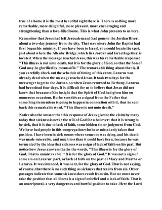 true of a home it is the most beautiful sight there is. There is nothing more
remarkable, more delightful, more pleasant, more encouraging and
strengthening than a love-filled home. This is what John presents to us here.
Remember that Jesus had left Jerusalemand had gone to the Jordan River,
about a two-day journey from the city. That was where John the Baptist had
first begun his ministry. If you have been to Israel, you could locate the spot,
just about where the Allenby Bridge, which ties Jordan and Israeltogether, is
located. When the message reachedJesus, this was his remarkable response:
"This illness is not unto death, but it is for the glory of God, so that the Son of
God may be glorified by means of it." The remarkable thing about that is, if
you carefully check out the schedule of timing of this event, Lazarus was
already dead when the messagereachedJesus. It took two days for the
messengerto getto the Jordan, so when Jesus returned to Bethany, Lazarus
had been dead four days. It is difficult for us to believe that Jesus did not
know that because ofthe insight that the Spirit of God had given him on
numerous occasions. Buthe sees this as a signal from the Father that
something tremendous is going to happen in connectionwith it, thus he sent
back this remarkable word, "This illness is not unto death."
Notice also the answerthat this response of Jesus gives to the claim by many
today that sicknessis never the will of God for a believer; that it is wrong to
be sick, that it is due to lack of faith, some hidden sin or judgment from God.
We have had people in this congregationwho have mistakenly takenthat
position. I have been in sick rooms where someone was dying, and his death
was made miserable, and much less than it could have been, because he was
tormented by the idea that sickness wasa sign of lack of faith on his part. But
notice how Jesus answers thatin the words, "This illness is for the glory of
God. That is unmistakable: "It is for the glory of God." It was not a sign of
some sin on Lazarus' part, or lack of faith on the part of Mary and Martha or
Lazarus. It was intended, it was sent, for the glory of God. That is not saying,
of course, that there is no such thing as sickness thatresults from sin. Other
passagesindicate that some sicknessdoes resultfrom sin. But we must never
take the position that all illness is a sign of unbelief and a lack of faith. That is
an unscriptural, a very dangerous and hurtful position to take. Here the Lord
 