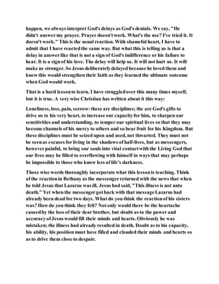 happen, we always interpret God's delays as God's denials. We say, "He
didn't answermy prayer. Prayer doesn'twork. What's the use? I've tried it. It
doesn't work." This is the usual reaction. With shameful heart, I have to
admit that I have reactedthe same way. But what this is telling us is that a
delay in answerlike that is not a sign of God's indifference or his failure to
hear. It is a sign of his love. The delay will help us. It will not hurt us. It will
make us stronger. So Jesus deliberatelydelayed because he loved them and
knew this would strengthen their faith as they learned the ultimate outcome
when God would work.
That is a hard lessonto learn. I have struggledover this many times myself,
but it is true. A very wise Christian has written about it this way:
Loneliness, loss, pain, sorrow:these are disciplines; the are God's gifts to
drive us to his very heart, to increase our capacityfor him, to sharpen our
sensitivities and understanding, to temper our spiritual lives so that they may
become channels of his mercy to others and so bear fruit for his Kingdom. But
these disciplines must be seized upon and used, not thwarted. They must not
be seenas excuses forliving in the shadows ofhalf-lives, but as messengers,
howeverpainful, to bring our souls into vital contactwith the Living God that
our lives may be filled to overflowing with himself in ways that may perhaps
be impossible to those who know less of life's darkness.
Those wise words thoroughly incorporate what this lessonis teaching. Think
of the reactionin Bethany as the messengerreturned with the news that when
he told Jesus that Lazarus was ill, Jesus had said, "This illness is not unto
death." Yet when the messengergotback with that messageLazarus had
already been dead for two days. What do you think the reactionof his sisters
was? How do you think they felt? Not only would there be the heartache
causedby the loss of their dear brother, but doubt as to the power and
accuracyofJesus would fill their minds and hearts. Obviously he was
mistaken; the illness had already resulted in death. Doubt as to his capacity,
his ability, his position must have filled and clouded their minds and hearts so
as to drive them close to despair.
 