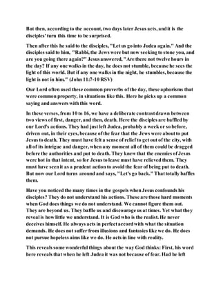 But then, according to the account, two days later Jesus acts, andit is the
disciples'turn this time to be surprised.
Then after this he said to the disciples, "Let us go into Judea again." And the
disciples said to him, "Rabbi, the Jews were but now seeking to stone you, and
are you going there again?" Jesusanswered, "Are there not twelve hours in
the day? If any one walks in the day, he does not stumble, because he sees the
light of this world. But if any one walks in the night, he stumbles, because the
light is not in him." (John 11:7-10 RSV)
Our Lord often used these common proverbs of the day, these aphorisms that
were common property, in situations like this. Here he picks up a common
saying and answers with this word.
In these verses, from 10 to 16, we have a deliberate contrastdrawn between
two views of first, danger, and then, death. Here the disciples are baffled by
our Lord's actions. They had just left Judea, probably a week or so before,
driven out, in their eyes, because ofthe fear that the Jews were aboutto put
Jesus to death. They must have felt a sense of relief to get out of the city, with
all of its intrigue and danger, when any moment all of them could be dragged
before the authorities and put to death. They knew that the enemies of Jesus
were hot in that intent, so for Jesus to leave must have relieved them. They
must have seenit as a prudent action to avoid the fear of being put to death.
But now our Lord turns around and says, "Let's go back." Thattotally baffles
them.
Have you noticed the many times in the gospels whenJesus confounds his
disciples? They do not understand his actions. These are those hard moments
when God does things we do not understand. We cannot figure them out.
They are beyond us. They baffle us and discourage us at times. Yet what they
revealis how little we understand. It is God who is the realist. He never
deceives himself. He always acts in perfectaccordwith what the situation
demands. He does not suffer from illusions and fantasies like we do. He does
not pursue hopeless aims like we do. He acts in line with reality.
This reveals some wonderful things about the way God thinks: First, his word
here reveals that when he left Judea it was not because of fear. Had he left
 