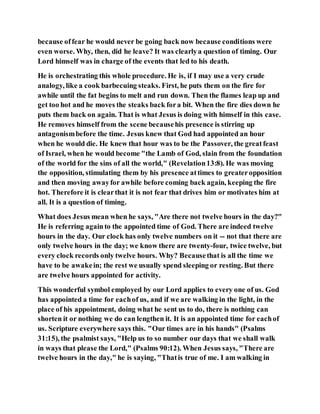 because offear he would never be going back now because conditions were
even worse. Why, then, did he leave? It was clearlya question of timing. Our
Lord himself was in charge of the events that led to his death.
He is orchestrating this whole procedure. He is, if I may use a very crude
analogy, like a cook barbecuing steaks. First, he puts them on the fire for
awhile until the fat begins to melt and run down. Then the flames leap up and
get too hot and he moves the steaks back fora bit. When the fire dies down he
puts them back on again. That is what Jesus is doing with himself in this case.
He removes himself from the scene becausehis presence is stirring up
antagonismbefore the time. Jesus knew that God had appointed an hour
when he would die. He knew that hour was to be the Passover, the greatfeast
of Israel, when he would become "the Lamb of God, slain from the foundation
of the world for the sins of all the world," (Revelation13:8). He was moving
the opposition, stimulating them by his presence attimes to greateropposition
and then moving awayfor awhile before coming back again, keeping the fire
hot. Therefore it is clearthat it is not fear that drives him or motivates him at
all. It is a question of timing.
What does Jesus mean when he says, "Are there not twelve hours in the day?"
He is referring againto the appointed time of God. There are indeed twelve
hours in the day. Our clock has only twelve numbers on it -- not that there are
only twelve hours in the day; we know there are twenty-four, twice twelve, but
every clock records only twelve hours. Why? Becausethat is all the time we
have to be awakein; the rest we usually spend sleeping or resting. But there
are twelve hours appointed for activity.
This wonderful symbol employed by our Lord applies to every one of us. God
has appointed a time for eachof us, and if we are walking in the light, in the
place of his appointment, doing what he sent us to do, there is nothing can
shorten it or nothing we do can lengthen it. It is an appointed time for eachof
us. Scripture everywhere says this. "Our times are in his hands" (Psalms
31:15), the psalmist says, "Help us to so number our days that we shall walk
in ways that please the Lord," (Psalms 90:12). When Jesus says, "There are
twelve hours in the day," he is saying, "Thatis true of me. I am walking in
 