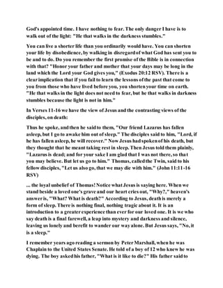 God's appointed time. I have nothing to fear. The only danger I have is to
walk out of the light: "He that walks in the darkness stumbles."
You can live a shorter life than you ordinarily would have. You can shorten
your life by disobedience, by walking in disregardof what God has sent you to
be and to do. Do you remember the first promise of the Bible is in connection
with that? "Honor your father and mother that your days may be long in the
land which the Lord your God gives you," (Exodus 20:12 RSV). There is a
clearimplication that if you fail to learn the lessons ofthe past that come to
you from those who have lived before you, you shortenyour time on earth.
"He that walks in the light does not need to fear, but he that walks in darkness
stumbles because the light is not in him."
In Verses 11-16 we have the view of Jesus and the contrasting views of the
disciples, on death:
Thus he spoke, andthen he saidto them, "Our friend Lazarus has fallen
asleep, but I go to awake him out of sleep." The disciples said to him, "Lord, if
he has fallen asleep, he will recover." Now Jesus hadspokenof his death, but
they thought that he meant taking rest in sleep. Then Jesus told them plainly,
"Lazarus is dead; and for your sake I am glad that I was not there, so that
you may believe. But let us go to him." Thomas, calledthe Twin, said to his
fellow disciples, "Let us also go, that we may die with him." (John 11:11-16
RSV)
... the loyal unbelief of Thomas!Notice whatJesus is saying here. When we
stand beside a loved one's grave and our heart cries out, "Why?," heaven's
answeris, "What? What is death?" According to Jesus, deathis merely a
form of sleep. There is nothing final, nothing tragic about it. It is an
introduction to a greaterexperience than ever for our loved one. It is we who
say death is a final farewell, a leap into mystery and darkness and silence,
leaving us lonely and berefit to wander our wayalone. But Jesus says, "No, it
is a sleep."
I remember years ago reading a sermon by PeterMarshall, when he was
Chaplain to the United States Senate. He told of a boy of 12 who knew he was
dying. The boy askedhis father, "What is it like to die?" His father saidto
 