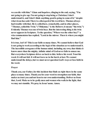 we can die with him." Glum and hopeless, clinging to the end, saying, "I'm
not going to give up; I'm not going to stop being a Christian; I don't
understand it, and I don't think anything goodis going to come of it," despite
what Jesus has said. There is a disregardof his word here. Thomas always
had trouble with that. He is calledhere, remarkably, and in other places,
"Thomas, calledthe Twin." ("Didymus," is the Hebrew; it means "the twin.")
Evidently Thomas was one of twin boys. But the interesting thing is his twin
never appears in Scripture. To the question, "Where was the other boy?" a
wise commentatorhas replied, "Look in the mirror. There is where you might
find him."
It is true, isn't it? This is our faith so many times. We cannot believe that God
is not going to work according to the logic of the situation as we understand it.
The incredible arrogance ofthe human mind, including my own, that thinks it
knows more than the mighty, infinite mind of God never fails to amaze me.
But everywhere Scripture drives us back to this: believe his word. Trust his
word. It will not fail. It will not leave us in the lurch at last. We cannot
understand the delays, but we must never question God's ways or lose faith in
his word.
Prayer
Thank you, our Father, for this incident that finds us right there in the same
place so many times. Thank you for your word to strengthen our faith, that
makes us trust you and not lean to our own understanding. Deliver us from
that, Lord. Make us to be godly men and women who walk in the light, that
we may not stumble. We pray in Jesus'name. Amen.
 