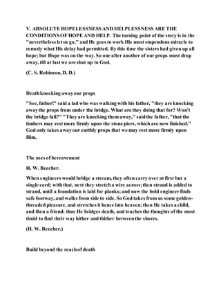 V. ABSOLUTE HOPELESSNESS AND HELPLESSNESS ARE THE
CONDITIONSOF HOPE AND HELP. The turning point of the story is in the
"nevertheless letus go," and He goes to work His most stupendous miracle to
remedy what His delay had permitted. By this time the sisters had given up all
hope; but Hope was on the way. So one after another of our props must drop
away, till at lastwe are shut up to God.
(C. S. Robinson, D. D.)
Deathknocking awayour props
"See, father!" said a lad who was walking with his father, "they are knocking
awaythe props from under the bridge. What are they doing that for? Won't
the bridge fall?" "They are knocking them away," saidthe father, "that the
timbers may rest more firmly upon the stone piers, which are now finished."
God only takes awayour earthly props that we may rest more firmly upon
Him.
The uses of bereavement
H. W. Beecher.
When engineers would bridge a stream, they often carry over at first but a
single cord; with that, next they stretcha wire across;then strand is added to
strand, until a foundation is laid for planks;and now the bold engineerfinds
safe footway, and walks from side to side. So God takes from us some golden-
threaded pleasure, and stretches it hence into heaven; then He takes a child,
and then a friend: thus He bridges death, and teaches the thoughts of the most
timid to find their way hither and thither betweenthe shores.
(H. W. Beecher.)
Build beyond the reachof death
 