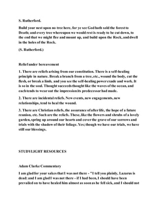 S. Rutherford.
Build your nest upon no tree here, for ye see Godhath sold the forestto
Death; and every tree whereupon we would rest is ready to be cut down, to
the end that we might flee and mount up, and build upon the Rock, anddwell
in the holes of the Rock.
(S. Rutherford.)
Reliefunder bereavement
1. There are reliefs arising from our constitution. There is a self-healing
principle in nature. Break a branch from a tree, etc., wound the body, cut the
flesh, or break a limb, and you see the self-healing powerexude and work. It
is so in the soul. Thought succeedsthought like the waves of the ocean, and
eachtends to wearout the impressionits predecessorhad made.
2. There are incidental reliefs. New events, new engagements, new
relationships, tend to heal the wound.
3. There are Christian reliefs, the assurance ofafterlife, the hope of a future
reunion, etc. Such are the reliefs. These, like the flowers and shrubs of a lovely
garden, spring up around our hearts and coverthe grave of our sorrows and
trials with the shadow of their foliage. Yes;though we have our trials, we have
still our blessings.
STUDYLIGHT RESOURCES
Adam Clarke Commentary
I am gladfor your sakes thatI was not there - "I tell you plainly, Lazarus is
dead: and I am gladI was not there - if I had been, I should have been
prevailed on to have healed him almost as soonas he fell sick, and I should not
 
