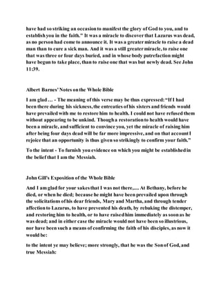 have had so striking an occasionto manifest the glory of God to you, and to
establishyou in the faith." It was a miracle to discoverthat Lazarus was dead,
as no personhad come to announce it. It was a greatermiracle to raise a dead
man than to cure a sick man. And it was a still greatermiracle, to raise one
that was three or four days buried, and in whose body putrefaction might
have begun to take place, than to raise one that was but newly dead. See John
11:39.
Albert Barnes'Notes onthe Whole Bible
I am glad… - The meaning of this verse may be thus expressed:“If I had
been there during his sickness,the entreaties ofhis sisters and friends would
have prevailed with me to restore him to health. I could not have refused them
without appearing to be unkind. Thougha restorationto health would have
been a miracle, and sufficient to convince you, yet the miracle of raising him
after being four days dead will be far more impressive, and on that accountI
rejoice that an opportunity is thus given so strikingly to confirm your faith.”
To the intent - To furnish you evidence on which you might be establishedin
the belief that I am the Messiah.
John Gill's Exposition of the Whole Bible
And I am glad for your sakesthat I was not there,.... At Bethany, before he
died, or when he died; because he might have been prevailed upon through
the solicitations ofhis dear friends, Mary and Martha, and through tender
affectionto Lazarus, to have prevented his death, by rebuking the distemper,
and restoring him to health, or to have raisedhim immediately as soonas he
was dead; and in either case the miracle would not have been so illustrious,
nor have been such a means of confirming the faith of his disciples, as now it
would be:
to the intent ye may believe; more strongly, that he was the Sonof God, and
true Messiah:
 