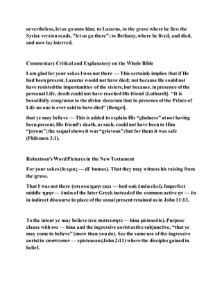 nevertheless, letus go unto him; to Lazarus, to the grave where he lies:the
Syriac version reads, "let us go there";to Bethany, where he lived, and died,
and now lay interred.
Commentary Critical and Explanatory on the Whole Bible
I am gladfor your sakes Iwas not there — This certainly implies that if He
had been present, Lazarus would not have died; not because He could not
have resistedthe importunities of the sisters, but because, inpresence of the
personalLife, death could not have reachedHis friend [Luthardt]. “It is
beautifully congruous to the divine decorum that in presence ofthe Prince of
Life no one is ever said to have died” [Bengel].
that ye may believe — This is added to explain His “gladness”atnot having
been present. His friend‘s death, as such, could not have been to Him
“joyous”;the sequelshows it was “grievous”;but for them it was safe
(Philemon 3:1).
Robertson's WordPictures in the New Testament
For your sakes(δι υμας — di' humas). That they may witness his raising from
the grave.
That I was not there (οτι ουκ ημην εκει — hoti ouk ēmēn ekei). Imperfect
middle ημην— ēmēn of the later Greek insteadof the common active ην — ēn
in indirect discourse in place of the usual present retained as in John 11:13.
To the intent ye may believe (ινα πιστευσητε — hina pisteusēte). Purpose
clause with ινα — hina and the ingressive aoristactive subjunctive, “that ye
may come to believe” (more than you do). See the same use of the ingressive
aoristin επιστευσαν — episteusan(John 2:11) where the disciples gained in
belief.
 