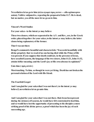 Nevertheless letus go to him (αλλα αγωμεν προς αυτον — alla agōmenpros
auton). Volitive subjunctive, repeating the proposalof John 11:7. He is dead,
but no matter, yea all the more let us go on to him.
Vincent's Word Studies
For your sakes - to the intent ye may believe
These two clauses, whichare separatedin the A.V. and Rev., are, in the Greek
order, placedtogether: for your sakes,to the intent ye may believe;the latter
clause being explanatory of the former.
That I was not there
Bengel's commentis beautiful and characteristic. “Itaccords beautifully with
divine propriety that we read of no one having died while the Prince of life
was present. If you suppose that death could not, in the presence ofJesus,
have assailedLazarus, the language of the two sisters, John11:21, John 11:32,
attains loftier meaning; and the Lord's joy at His own absence is explained.”
Unto him ( πρὸς αὐτόν)
Mosttouching. To him, as though he were yet living. Deathhas not broken the
personalrelation of the Lord with His friend.
The Fourfold Gospel
And I am glad for your sakesthat I was not there1, to the intent ye may
believe2;nevertheless let us go unto him.
And I am glad for your sakesthat I was not there. Had Jesus beenpresent
during the sickness ofLazarus, he would have felt constrainedto heal him,
and so would have lostthe opportunity of presenting to his disciples a more
striking proof of his divine power, a proof which has been the joy of each
succeeding age.
 