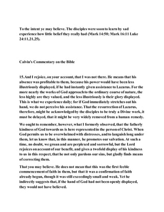 To the intent ye may believe. The disciples were soonto learn by sad
experience how little belief they really had (Mark 14:50; Mark 16:11 Luke
24:11,21,25).
Calvin's Commentary on the Bible
15.And I rejoice, on your account, that I was not there. He means that his
absence was profitable to them, because his powerwould have been less
illustriously displayed, if he had instantly given assistance to Lazarus. For the
more nearly the works of God approachto the ordinary course of nature, the
less highly are they valued, and the less illustriously is their glory displayed.
This is what we experience daily; for if God immediately stretches out his
hand, we do not perceive his assistance.Thatthe resurrectionof Lazarus,
therefore, might be acknowledgedby the disciples to be truly a Divine work, it
must be delayed, that it might be very widely removed from a human remedy.
We ought to remember, however, what I formerly observed, that the fatherly
kindness of God towards us is here representedin the personof Christ. When
God permits us to be overwhelmedwith distresses, andto languish long under
them, let us know that, in this manner, he promotes our salvation. At such a
time, no doubt, we groan and are perplexed and sorrowful, but the Lord
rejoices onaccountof our benefit, and gives a twofold display of his kindness
to us in this respect, that he not only pardons our sins, but gladly finds means
of correcting them.
That you may believe. He does not mean that this was the first feeble
commencementof faith in them, but that it was a confirmation of faith
already begun, though it was still exceedinglysmall and weak. Yet he
indirectly suggests that, if the hand of God had not been openly displayed,
they would not have believed.
 