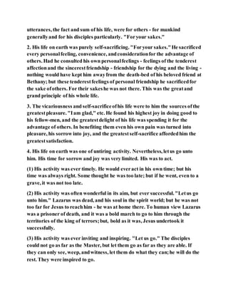 utterances, the fact and sum of his life, were for others - for mankind
generallyand for his disciples particularly. "Foryour sakes."
2. His life on earth was purely self-sacrificing. "Foryour sakes."He sacrificed
every personalfeeling, convenience, andconsiderationfor the advantage of
others. Had he consulted his own personalfeelings - feelings of the tenderest
affectionand the sincerestfriendship - friendship for the dying and the living -
nothing would have kept him awayfrom the death-bed of his beloved friend at
Bethany; but these tenderestfeelings of personal friendship he sacrificedfor
the sake ofothers. For their sakeshe was not there. This was the greatand
grand principle of his whole life.
3. The vicariousness and self-sacrificeofhis life were to him the sources ofthe
greatestpleasure. "Iam glad," etc. He found his highest joy in doing good to
his fellow-men, and the greatestdelight of his life was spending it for the
advantage of others. In benefiting them even his own pain was turned into
pleasure, his sorrow into joy, and the greatestself-sacrifice affordedhim the
greatestsatisfaction.
4. His life on earth was one of untiring activity. Nevertheless, letus go unto
him. His time for sorrow and joy was very limited. His was to act.
(1) His activity was ever timely. He would everact in his own time; but his
time was always right. Some thought he was too late; but if he went, even to a
grave, it was not too late.
(2) His activity was often wonderful in its aim, but ever successful. "Letus go
unto him." Lazarus was dead, and his soul in the spirit world; but he was not
too far for Jesus to reachhim - he was at home there. To human view Lazarus
was a prisoner of death, and it was a bold march to go to him through the
territories of the king of terrors;but, bold as it was, Jesus undertook it
successfully.
(3) His activity was ever inviting and inspiring. "Let us go." The disciples
could not go as far as the Master, but let them go as far as they are able. If
they can only see, weep, andwitness, let them do what they can;he will do the
rest. They were inspired to go.
 