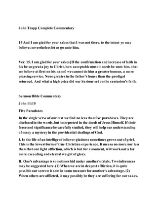 John Trapp Complete Commentary
15 And I am glad for your sakes thatI was not there, to the intent ye may
believe; nevertheless letus go unto him.
Ver. 15. I am glad for your sakes]If the confirmation and increase offaith in
his be so greata joy to Christ, how acceptable must it needs be unto him, that
we believe at first on his name! we cannot do him a greaterhonour, a more
pleasing service. None greaterin the father’s house than the prodigal
returned. And what a high price did our Saviour set on the centurion’s faith.
Sermon Bible Commentary
John 11:15
Five Paradoxes
In the single verse of our text we find no less than five paradoxes. They are
disclosedin the words, but interpreted in the deeds of Jesus Himself. If their
force and significance be carefully studied, they will help our understanding
of many a mystery in the providential dealings of God.
I. In the life of an intelligent believer gladness sometimes grows outof grief.
This is the lowestform of true Christian experience. It means no more nor less
than that our light affliction, which is but for a moment, will work out a far
more exceeding and eternal weight of glory.
II. One's advantage is sometimes hid under another's trials. Two inferences
may be suggestedhere. (1) When we are in deepestaffliction, it is quite
possible our sorrow is sent in some measure for another's advantage. (2)
When others are afflicted, it may possibly be they are suffering for our sakes.
 