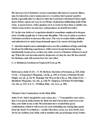 III. Increase ofa Christian's sorrow sometimes alleviates it. Lazarus' illness
may be taken for a mere annoyance or a vexation; but Lazarus' positive
death, especiallyafterwe discoverthat the Lord knew all about it forty-eight
hours before, opens our eyes to see Divine wisdom has unflinching hold of the
reins. A greatsorrow, with a purpose in it, is easierto bear than a smaller one
which seems to have no aim now, and promises no benefit hereafter.
IV. In the true believer's experience doubt is sometimes employed to deepen
trust. Earthly perplexity is a heavenly discipline. The way to make a careless
Christian careful is to increase His cares. The way to render faith confident
and unbroken is to make large demands upon it by onsets of trying doubt.
V. Absolute hopelessness andhelplessness are the conditions of hope and help.
In all our bewildering experiences, while sorrow keeps increasing, Jesus
intentionally keeps away, so that our entire reserve of human reliances is used
up. When the case becomesutterly desperate, we may be sure He has started
for Bethany, and will soonbe here for our relief.
C. S. Robinson, Sermons on NeglectedTexts, p. 90.
References:John 11:15.—T. M. Herbert, Sketches ofSermons, p. 220. John
11:16.—Clergyman's Magazine, vol. iii., p. 295;J. Foster, Christian World
Pulpit, vol. xii., p. 24;W. Raleigh, The Way to the City, p. 206. John11:21.—
Homiletic Magazine, vol. xiii., p. 140;W. Simpson, Christian World Pulpit,
vol. xiii., p. 312;J. E. C., Welldon, Ibid., vol. xxvi., p. 280.
Thomas Coke Commentary on the Holy Bible
John 11:15. And I am glad for your sakes, &c.— "Iam gladfor your sakes,
that I was not in Judea before he died; for had I been there and recovered
him, your faith in me as the Messiahmust have wanted that great
confirmation, which it will receive by your beholding me raising him again
from the dead. Nevertheless,—(rathertherefore, αλλα, see Acts 10:20;Acts
26:16.)to confirm your faith, and to manifest the greatdesigns of my Father
 