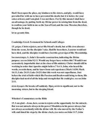 Had I been upon the place, my kindness to his sisters, and pity, would have
prevailed far with me to have prevented his death; but it is better, for your
sakes atleast, and I am glad. I was not there. For by this means I shalt have
an advantage, by putting forth my Divine power in raising him from the dead,
to confirm your faith in me as the Son of God, and the true Messias;therefore,
though he be dead,
let us go unto him.
Cambridge Greek Testamentfor Schools andColleges
15. χαίρω. Christ rejoices, notat His friend’s death, but at His own absence
from the scene, forthe disciples’sake. HadHe been there, Lazarus would not
have died, and the disciples would have lostthis greatsign of His Messiahship.
ἴνα πιστεύσητε. S. John’s favourite construction, indicating the Divine
purpose: see on John 9:2-3. Would any forger have written this? Would it not
seemutterly improbable that at the close of His ministry Christ should still be
working in order that Apostles might believe? Yet S. John, who heard the
words, records them, and he knew from sad experience (Mark 14:50;Mark
16:11;Luke 24:11;Luke 24:21) that this work was not superfluous. Just
before the trial of faith which His Passionand Deathwould bring to them, His
disciples had need of all the help and strength that He could give. see on John
2:11.
ἀλλὰ ἄγωμεν. He breaks off suddenly. Πρὸς αὐτόνis significant; not to the
mourning sisters, but to the sleeping friend.
Whedon's Commentary on the Bible
15. I am glad—Jesus, here, seems to rejoice atthe opportunity for the miracle.
But was not miracle always in his power? Doubtless in his power always;but
not always accordantlywith the divine will. He who moved by the Father’s
will, and timed his steps by the divine clock, (see notes on John 11:7; John
 