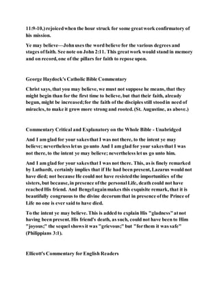 11:9-10,)rejoicedwhen the hour struck for some greatwork confirmatory of
his mission.
Ye may believe—Johnuses the word believe for the various degrees and
stages offaith. See note on John 2:11. This greatwork would stand in memory
and on record, one of the pillars for faith to repose upon.
George Haydock's Catholic Bible Commentary
Christ says, that you may believe, we must not suppose he means, that they
might begin than for the first time to believe, but that their faith, already
begun, might be increased;for the faith of the disciples still stoodin need of
miracles, to make it grow more strong and rooted. (St. Augustine, as above.)
Commentary Critical and Explanatory on the Whole Bible - Unabridged
And I am glad for your sakesthat I was not there, to the intent ye may
believe; nevertheless letus go unto And I am glad for your sakesthat I was
not there, to the intent ye may believe; nevertheless letus go unto him.
And I am glad for your sakesthat I was not there. This, as is finely remarked
by Luthardt, certainly implies that if He had been present, Lazarus would not
have died; not because He could not have resistedthe importunities of the
sisters, but because, in presence ofthe personalLife, death could not have
reachedHis friend. And Bengelagainmakes this exquisite remark, that it is
beautifully congruous to the divine decorum that in presence ofthe Prince of
Life no one is ever said to have died.
To the intent ye may believe. This is added to explain His "gladness"atnot
having been present. His friend's death, as such, could not have been to Him
"joyous;" the sequel shows it was "grievous;" but "forthem it was safe"
(Philippians 3:1).
Ellicott's Commentary for English Readers
 