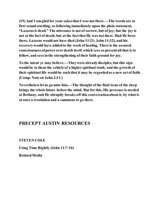 (15) And I am glad for your sakesthat I was not there.—The words are at
first sound startling, as following immediately upon the plain statement,
“Lazarus is dead.” The utterance is not of sorrow, but of joy; but the joy is
not at the fact of death, but at the fact that He was not there. Had He been
there, Lazarus would not have died (John 11:21; John 11:32), and his
recoverywould have added to the work of healing. There is the assured
consciousnessofpowerover death itself, which sees as presentall that is to
follow, and sees in the strengthening of their faith ground for joy.
To the intent ye may believe.—Theywere alreadydisciples, but this sign
would be to them the vehicle of a higher spiritual truth, and the growth of
their spiritual life would be such that it may be regardedas a new act of faith.
(Comp. Note on John 2:11.)
Nevertheless letus go unto him.—The thought of the final issue of the sleep
brings the whole future before the mind. But for this, His presence is needed
at Bethany, and He abruptly breaks off this conversationabout it, by what is
at once a resolution and a summons to go there.
PRECEPT AUSTIN RESOURCES
STEVEN COLE
Using Time Rightly (John 11:7-16)
RelatedMedia
 