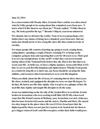 June 22, 2014
In a conversationwith WoodyAllen, Groucho Marx said he was often asked
what he’d like people to be saying about him a hundred years from now. “I
know what I’d like them to say about me,” Woody replied. “I’d like them to
say, ‘He looks goodfor his age.’” (Reader’s Digest, exactissue unknown)
We chuckle, but we all know the reality: None of us (except perhaps a few
babies) have any chance of being here a hundred years from now. But our
main aim should not be to live a long life, but a life that counts in terms of
eternity.
For many people, life consists ofgetting up, going to work, coming home,
eating dinner, spending a couple of hours watching TV or being on the
computer, going to bed, and repeating that cycle for 40 years or so. Their goal
is to save up enoughmoney to buy an RV so that they can travel around
taking videos of the NationalParks before they die. But to live like that is to
waste your life. As believers, we have a higher purpose. Jesus said (Matt. 6:33)
that we are to seek first His kingdom and righteousness. WhetherGod grants
us a relatively long life or a short one, our focus should be on using the time,
abilities, and resources that God entrusts to us to seek His kingdom.
When you think about the life of Jesus, it’s amazing that in three short years
He chose, trained, and equipped the disciples to carry on what He began. To
do that, He had to use His time rightly. Our text gives us a glimpse of how He
used His time rightly and taught His disciples to do the same.
Jesus was ministering on the far side of the Jordan River to avoid the Jewish
leaders in Jerusalem, who were seeking to kill Him (10:39-40), whenword
came that His friend Lazarus in Bethany, near Jerusalem, was sick. Johnsays
that because JesuslovedLazarus and his sisters, Martha and Mary, He stayed
two days longerin the place where He was (11:5-6). Jesus knew that the
highest goodfor them was not just for Lazarus to be healed, but for them to
get a biggervision of God’s and His own glory so that their faith would grow.
 