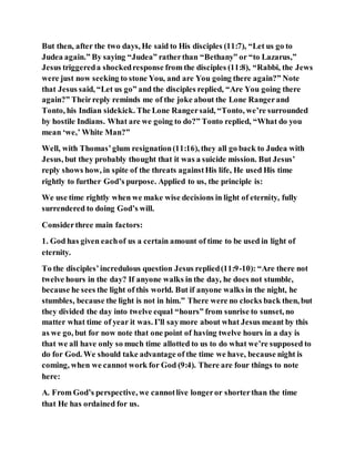 But then, after the two days, He said to His disciples (11:7), “Let us go to
Judea again.” By saying “Judea” ratherthan “Bethany” or “to Lazarus,”
Jesus triggereda shockedresponse from the disciples (11:8), “Rabbi, the Jews
were just now seeking to stone You, and are You going there again?” Note
that Jesus said, “Let us go” and the disciples replied, “Are You going there
again?” Theirreply reminds me of the joke about the Lone Rangerand
Tonto, his Indian sidekick. The Lone Rangersaid, “Tonto, we’re surrounded
by hostile Indians. What are we going to do?” Tonto replied, “What do you
mean ‘we,’ White Man?”
Well, with Thomas’glum resignation(11:16), they all go back to Judea with
Jesus, but they probably thought that it was a suicide mission. But Jesus’
reply shows how, in spite of the threats againstHis life, He used His time
rightly to further God’s purpose. Applied to us, the principle is:
We use time rightly when we make wise decisions in light of eternity, fully
surrendered to doing God’s will.
Considerthree main factors:
1. God has given eachof us a certain amount of time to be used in light of
eternity.
To the disciples’incredulous question Jesus replied(11:9-10): “Are there not
twelve hours in the day? If anyone walks in the day, he does not stumble,
because he sees the light of this world. But if anyone walks in the night, he
stumbles, because the light is not in him.” There were no clocks back then, but
they divided the day into twelve equal “hours” from sunrise to sunset, no
matter what time of year it was. I’ll saymore about what Jesus meant by this
as we go, but for now note that one point of having twelve hours in a day is
that we all have only so much time allotted to us to do what we’re supposed to
do for God. We should take advantage of the time we have, because night is
coming, when we cannot work for God (9:4). There are four things to note
here:
A. From God’s perspective, we cannotlive longeror shorterthan the time
that He has ordained for us.
 
