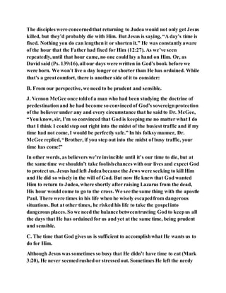 The disciples were concernedthat returning to Judea would not only get Jesus
killed, but they’d probably die with Him. But Jesus is saying, “A day’s time is
fixed. Nothing you do can lengthen it or shorten it.” He was constantlyaware
of the hour that the Father had fixed for Him (12:27). As we’ve seen
repeatedly, until that hour came, no one could lay a hand on Him. Or, as
David said (Ps. 139:16), all our days were written in God’s book before we
were born. We won’t live a day longer or shorter than He has ordained. While
that’s a greatcomfort, there is another side of it to consider:
B. From our perspective, we need to be prudent and sensible.
J. Vernon McGee once toldof a man who had been studying the doctrine of
predestination and he had become so convincedof God’s sovereignprotection
of the believer under any and every circumstance that he said to Dr. McGee,
“You know, sir, I’m so convinced that God is keeping me no matter what I do
that I think I could step out right into the midst of the busiest traffic and if my
time had not come, I would be perfectly safe.” In his folksymanner, Dr.
McGee replied, “Brother, if you step out into the midst of busy traffic, your
time has come!”
In other words, as believers we’re invincible until it’s our time to die, but at
the same time we shouldn’t take foolishchances with our lives and expect God
to protect us. Jesus had left Judea because the Jews were seeking to kill Him
and He did so wisely in the will of God. But now He knew that God wanted
Him to return to Judea, where shortly after raising Lazarus from the dead,
His hour would come to go to the cross. We see the same thing with the apostle
Paul. There were times in his life when he wisely escapedfrom dangerous
situations. But at other times, he risked his life to take the gospelinto
dangerous places. So we need the balance betweentrusting God to keepus all
the days that He has ordained for us and yet at the same time, being prudent
and sensible.
C. The time that God gives us is sufficient to accomplishwhat He wants us to
do for Him.
Although Jesus was sometimes so busy that He didn’t have time to eat (Mark
3:20), He never seemedrushed or stressedout. Sometimes He left the needy
 