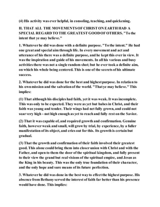 (4) His activity was ever helpful, in consoling, teaching, and quickening.
II. THAT ALL THE MOVEMENTSOF CHRIST ON EARTH HAD A
SPECIAL REGARD TO THE GREATEST GOODOF OTHERS. "To the
intent that ye may believe."
1. Whateverhe did was done with a definite purpose. "To the intent." He had
one greatand specialaim through life. In every movement and act and
utterance of his there was a definite purpose, and he kept this ever in view. It
was the inspiration and guide of his movements. In all his various and busy
activities there was not a single random shot; but he ever took a definite aim,
on which his whole being centered. This is one of the secrets ofhis ultimate
success.
2. Whateverhe did was done for the best and highestpurpose. In relation to
his ownmission and the salvationof the world. "Thatye may believe." This
implies:
(1) That although his disciples had faith, yet it was weak. It was incomplete.
This was only to be expected. They were as yet but babes in Christ, and their
faith was young and tender. Their wings had net fully grown, and could not
soarvery high - not high enough as yet to reachand fully rest on the Savior.
(2) That it was capable of, and required growth and confirmation. Genuine
faith, howeverweak and small, will grow by trial, by experience, by a fuller
manifestation of its object, and cries out for this. Its growth is certain but
gradual.
(3) That the growth and confirmation of their faith involved their greatest
good. This alone could bring them into closerunion with Christ and with the
Father, and open to them the door of the spiritual kingdom, and fully present
to their view the grand but real visions of the spiritual empire, and Jesus as
the King in his beauty. This was the only true foundation of their character,
and the only hope and sure means of its future perfection.
3. Whateverhe did was done in the best wayto effectthe highest purpose. His
absence from Bethany served the interest of faith far better than his presence
would have done. This implies:
 