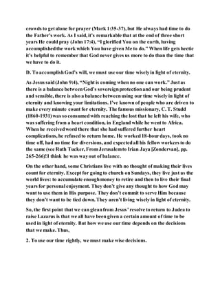 crowds to getalone for prayer (Mark 1:35-37), but He always had time to do
the Father’s work. As I said, it’s remarkable that at the end of three short
years He could pray (John 17:4), “I glorified You on the earth, having
accomplishedthe work which You have given Me to do.” When life gets hectic
it’s helpful to remember that God never gives us more to do than the time that
we have to do it.
D. To accomplishGod’s will, we must use our time wiselyin light of eternity.
As Jesus said(John 9:4), “Night is coming when no one can work.” Justas
there is a balance betweenGod’s sovereignprotectionand our being prudent
and sensible, there is also a balance betweenusing our time wisely in light of
eternity and knowing your limitations. I’ve known of people who are driven to
make every minute count for eternity. The famous missionary, C. T. Studd
(1860-1931)was so consumedwith reaching the lost that he left his wife, who
was suffering from a heart condition, in England while he went to Africa.
When he receivedword there that she had suffered further heart
complications, he refusedto return home. He worked18-hourdays, took no
time off, had no time for diversions, and expectedall his fellow workers to do
the same (see Ruth Tucker, FromJerusalemto Irian Jaya [Zondervan], pp.
265-266)!I think he was wayout of balance.
On the other hand, some Christians live with no thought of making their lives
count for eternity. Except for going to church on Sundays, they live just as the
world lives: to accumulate enoughmoney to retire and then to live their final
years for personal enjoyment. They don’t give any thought to how God may
want to use them in His purpose. They don’t commit to serve Him because
they don’t want to be tied down. They aren’t living wisely in light of eternity.
So, the first point that we can gleanfrom Jesus’resolve to return to Judea to
raise Lazarus is that we all have been given a certain amount of time to be
used in light of eternity. But how we use our time depends on the decisions
that we make. Thus,
2. To use our time rightly, we must make wise decisions.
 