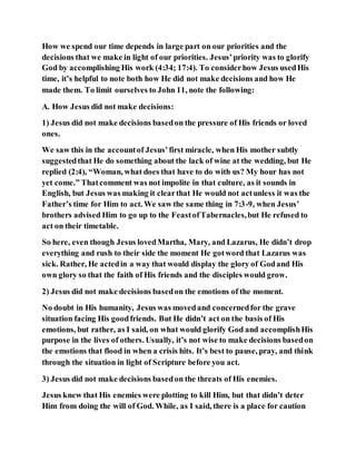 How we spend our time depends in large part on our priorities and the
decisions that we make in light of our priorities. Jesus’priority was to glorify
God by accomplishing His work (4:34; 17:4). To considerhow Jesus usedHis
time, it’s helpful to note both how He did not make decisions and how He
made them. To limit ourselves to John 11, note the following:
A. How Jesus did not make decisions:
1) Jesus did not make decisions basedon the pressure of His friends or loved
ones.
We saw this in the accountof Jesus’first miracle, when His mother subtly
suggestedthat He do something about the lack of wine at the wedding, but He
replied (2:4), “Woman, what does that have to do with us? My hour has not
yet come.” Thatcomment was not impolite in that culture, as it sounds in
English, but Jesus was making it clearthat He would not actunless it was the
Father’s time for Him to act. We saw the same thing in 7:3-9, when Jesus’
brothers advised Him to go up to the FeastofTabernacles,but He refused to
act on their timetable.
So here, even though Jesus lovedMartha, Mary, and Lazarus, He didn’t drop
everything and rush to their side the moment He gotword that Lazarus was
sick. Rather, He actedin a way that would display the glory of Godand His
own glory so that the faith of His friends and the disciples would grow.
2) Jesus did not make decisions basedon the emotions of the moment.
No doubt in His humanity, Jesus was movedand concernedfor the grave
situation facing His goodfriends. But He didn’t act on the basis of His
emotions, but rather, as I said, on what would glorify God and accomplishHis
purpose in the lives of others. Usually, it’s not wise to make decisions basedon
the emotions that flood in when a crisis hits. It’s best to pause, pray, and think
through the situation in light of Scripture before you act.
3) Jesus did not make decisions basedon the threats of His enemies.
Jesus knew that His enemies were plotting to kill Him, but that didn’t deter
Him from doing the will of God. While, as I said, there is a place for caution
 