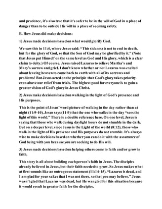 and prudence, it’s also true that it’s safer to be in the will of God in a place of
danger than to be outside His will in a place of seeming safety.
B. How Jesus did make decisions:
1) Jesus made decisions basedon what would glorify God.
We saw this in 11:4, where Jesus said: “This sicknessis not to end in death,
but for the glory of God, so that the Son of God may be glorified by it.” (Note
that Jesus put Himself on the same level as God and His glory, which is a clear
claim to deity.) Of course, Jesus raisedLazarus to relieve Martha’s and
Mary’s sorrow and grief. I don’t know whether or not Lazarus was excited
about leaving heaven to come back to earth with all of its sorrows and
problems! But Jesus actedon the principle that God’s glory takes priority
even above our relief from trials. The highest goodfor everyone is to gain a
greatervision of God’s glory in Jesus Christ.
2) Jesus make decisions basedon walking in the light of God’s presence and
His purposes.
This is the point of Jesus’word picture of walking in the day rather than at
night (11:9-10). Jesus says (11:9) that the one who walks in the day “sees the
light of this world.” There is a double reference here. On one level, Jesus is
saying that those who walk during daylight hours do not stumble in the dark.
But on a deeper level, since Jesus is the Light of the world (8:12), those who
walk in the light of His presence and His purposes do not stumble. It’s always
wise to make decisions basedon whether you can do it with the assurance of
God being with you because you are seeking to do His will.
3) Jesus made decisions basedon helping others come to faith and/or grow in
faith.
This story is all about building eachperson’s faith in Jesus. The disciples
already believed in Jesus, but their faith neededto grow. So Jesus makes what
at first sounds like an outrageous statement(11:14-15), “Lazarus is dead, and
I am gladfor your sakes thatI was not there, so that you may believe.” Jesus
wasn’t glad that Lazarus was dead, but He was glad for this situation because
it would result in greaterfaith for the disciples.
 
