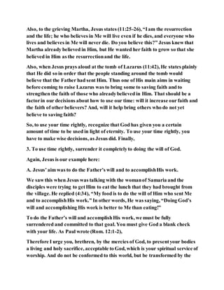 Also, to the grieving Martha, Jesus states (11:25-26), “Iam the resurrection
and the life; he who believes in Me will live even if he dies, and everyone who
lives and believes in Me will never die. Do you believe this?” Jesus knew that
Martha already believed in Him, but He wanted her faith to grow so that she
believed in Him as the resurrectionand the life.
Also, when Jesus prays aloud at the tomb of Lazarus (11:42), He states plainly
that He did so in order that the people standing around the tomb would
believe that the Father had sent Him. Thus one of His main aims in waiting
before coming to raise Lazarus was to bring some to saving faith and to
strengthen the faith of those who alreadybelieved in Him. That should be a
factorin our decisions about how to use our time: will it increase our faith and
the faith of other believers? And, will it help bring others who do not yet
believe to saving faith?
So, to use your time rightly, recognize that God has given you a certain
amount of time to be used in light of eternity. To use your time rightly, you
have to make wise decisions, as Jesus did. Finally,
3. To use time rightly, surrender it completelyto doing the will of God.
Again, Jesus is our example here:
A. Jesus’aim was to do the Father’s will and to accomplishHis work.
We saw this when Jesus was talking with the womanof Samaria and the
disciples were trying to getHim to eat the lunch that they had brought from
the village. He replied (4:34), “My food is to do the will of Him who sent Me
and to accomplishHis work.” In other words, He was saying, “Doing God’s
will and accomplishing His work is better to Me than eating!”
To do the Father’s will and accomplishHis work, we must be fully
surrendered and committed to that goal. You must give God a blank check
with your life. As Paul wrote (Rom. 12:1-2),
Therefore I urge you, brethren, by the mercies of God, to presentyour bodies
a living and holy sacrifice, acceptable to God, which is your spiritual service of
worship. And do not be conformed to this world, but be transformed by the
 
